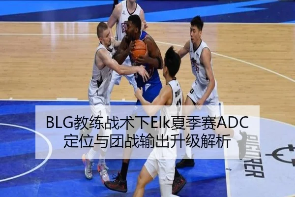 BLG教练战术下Elk夏季赛ADC定位与团战输出升级解析