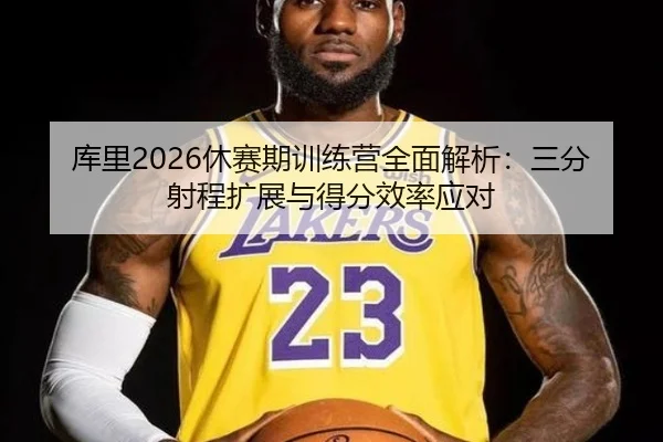 库里2026休赛期训练营全面解析：三分射程扩展与得分效率应对
